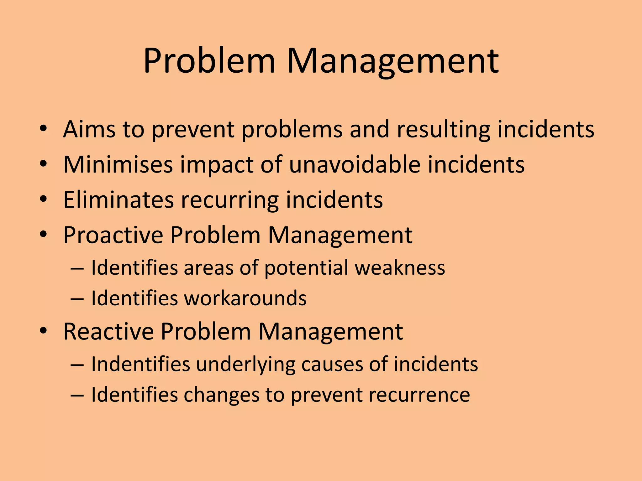 Problem Management
• Aims to prevent problems and resulting incidents
• Minimises impact of unavoidable incidents
• Eliminates recurring incidents
• Proactive Problem Management
– Identifies areas of potential weakness
– Identifies workarounds
• Reactive Problem Management
– Indentifies underlying causes of incidents
– Identifies changes to prevent recurrence
 