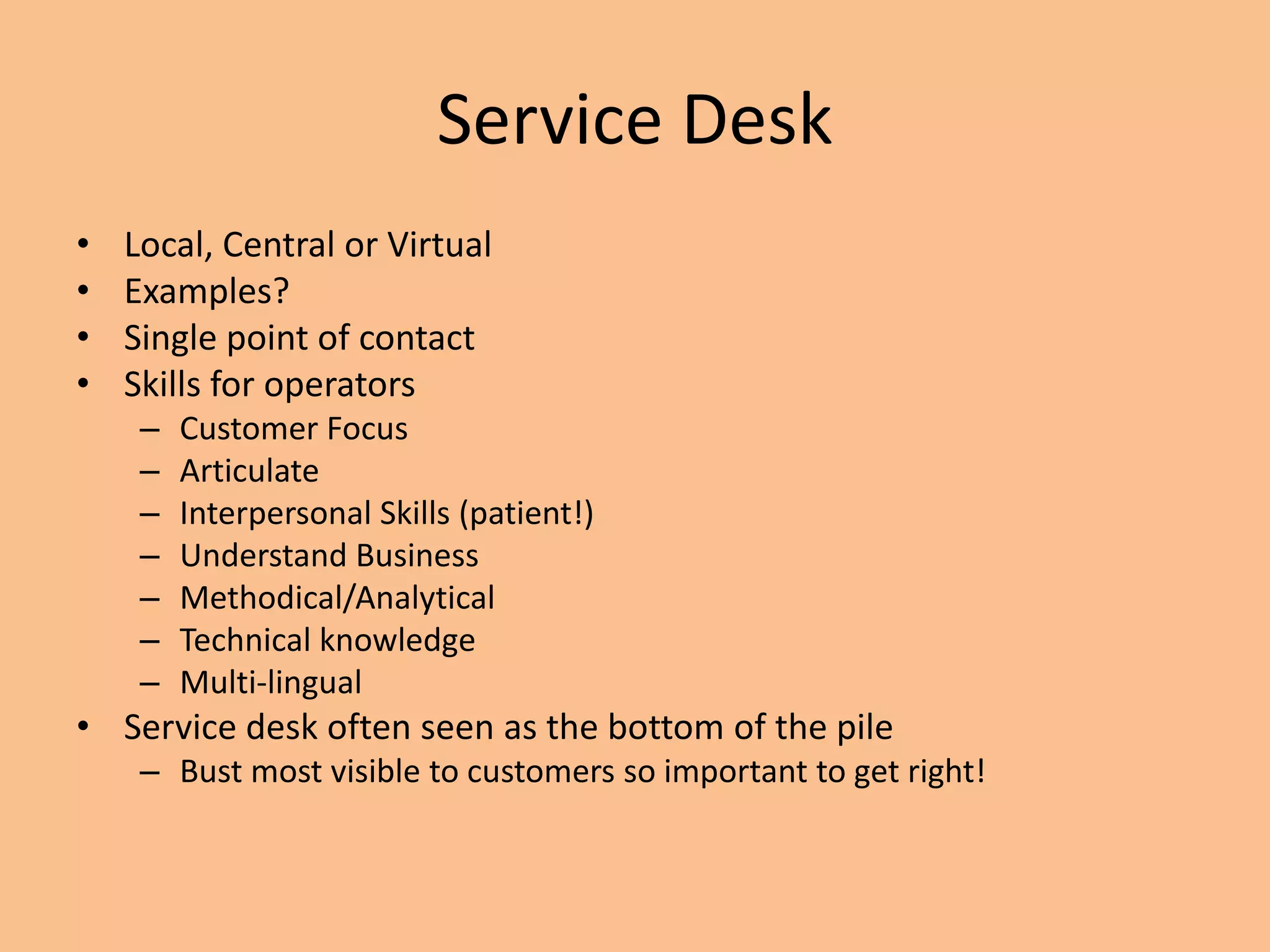 Service Desk
• Local, Central or Virtual
• Examples?
• Single point of contact
• Skills for operators
– Customer Focus
– Articulate
– Interpersonal Skills (patient!)
– Understand Business
– Methodical/Analytical
– Technical knowledge
– Multi-lingual
• Service desk often seen as the bottom of the pile
– Bust most visible to customers so important to get right!
 