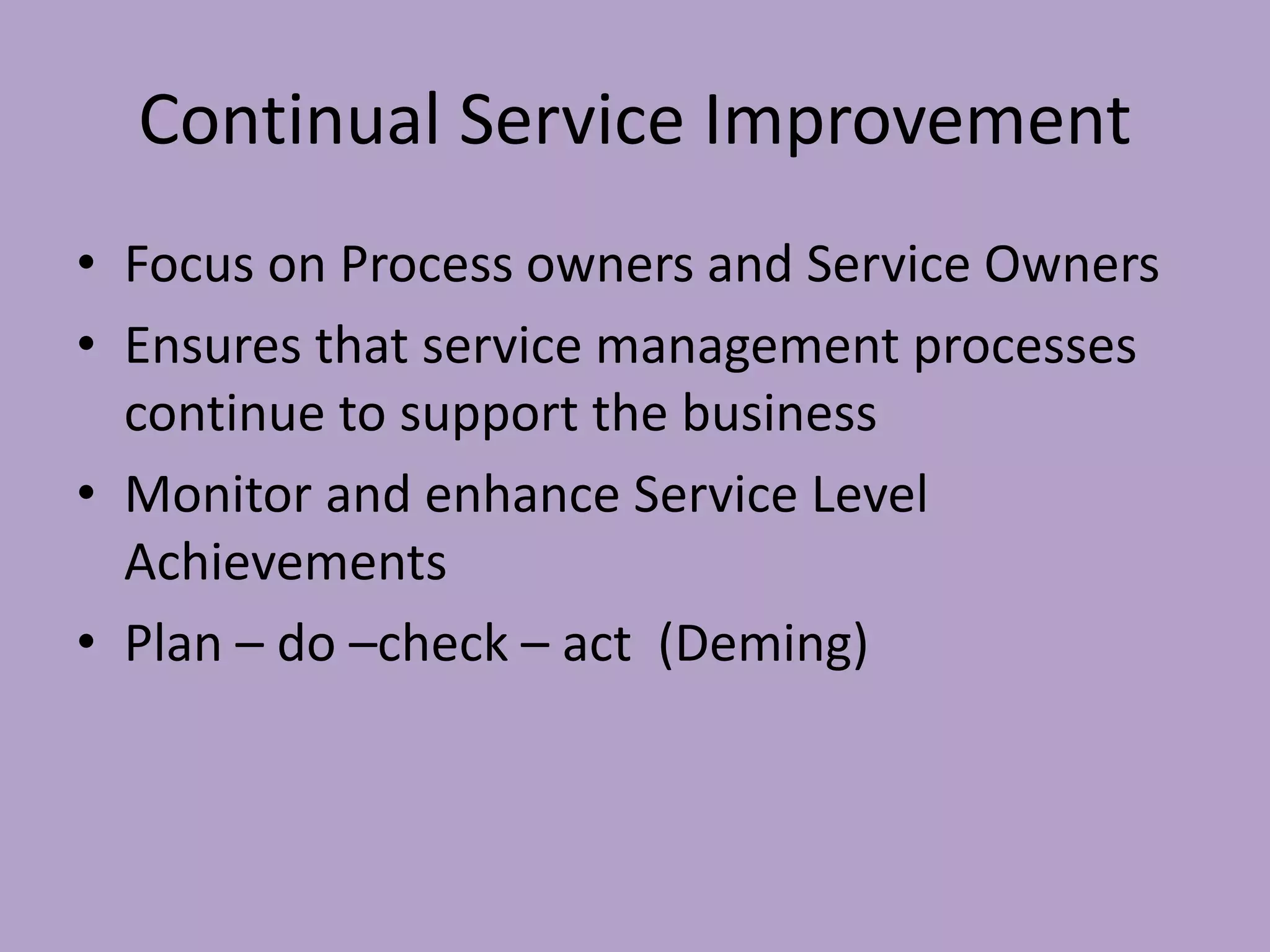 Continual Service Improvement
• Focus on Process owners and Service Owners
• Ensures that service management processes
continue to support the business
• Monitor and enhance Service Level
Achievements
• Plan – do –check – act (Deming)
 