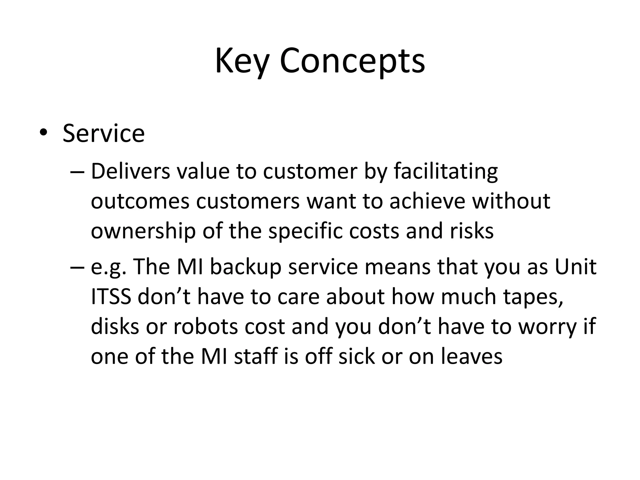 Key Concepts
• Service
– Delivers value to customer by facilitating
outcomes customers want to achieve without
ownership of the specific costs and risks
– e.g. The MI backup service means that you as Unit
ITSS don’t have to care about how much tapes,
disks or robots cost and you don’t have to worry if
one of the MI staff is off sick or on leaves
 
