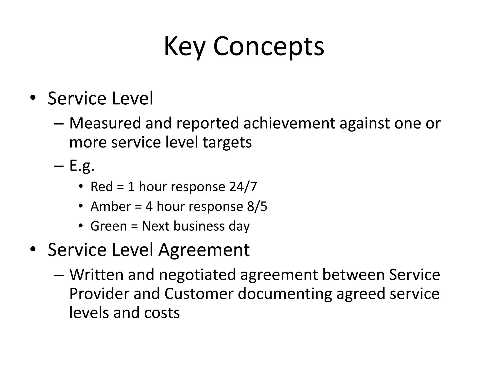 Key Concepts
• Service Level
– Measured and reported achievement against one or
more service level targets
– E.g.
• Red = 1 hour response 24/7
• Amber = 4 hour response 8/5
• Green = Next business day
• Service Level Agreement
– Written and negotiated agreement between Service
Provider and Customer documenting agreed service
levels and costs
 