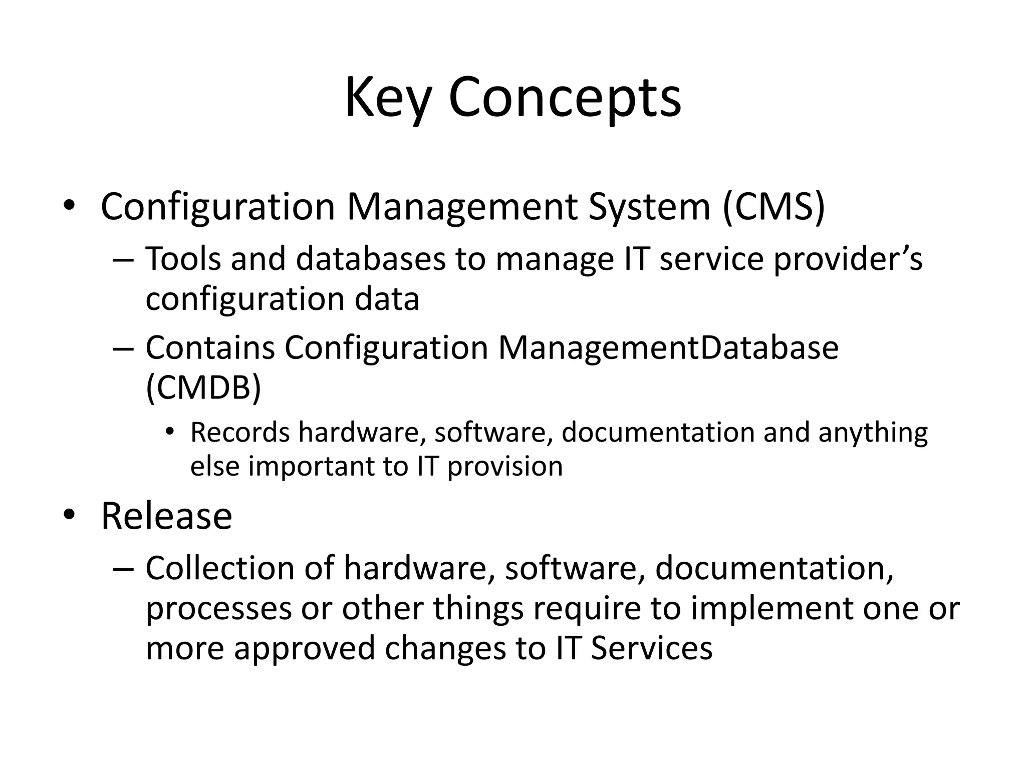 Key Concepts
• Configuration Management System (CMS)
– Tools and databases to manage IT service provider’s
configuration data
– Contains Configuration ManagementDatabase
(CMDB)
• Records hardware, software, documentation and anything
else important to IT provision
• Release
– Collection of hardware, software, documentation,
processes or other things require to implement one or
more approved changes to IT Services
 