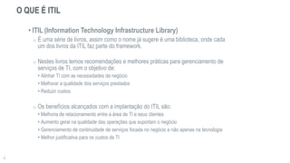 O QUE É ITIL
• ITIL (Information Technology Infrastructure Library)
o É uma série de livros, assim como o nome já sugere é uma biblioteca, onde cada
um dos livros da ITIL faz parte do framework.
o Nestes livros temos recomendações e melhores práticas para gerenciamento de
serviços de TI, com o objetivo de:
• Alinhar TI com as necessidades de negócio
• Melhorar a qualidade dos serviços prestados
• Reduzir custos
o Os benefícios alcançados com a implantação do ITIL são:
• Melhoria de relacionamento entre a área de TI e seus clientes
• Aumento geral na qualidade das operações que suportam o negócio
• Gerenciamento de continuidade de serviços focada no negócio e não apenas na tecnologia
• Melhor justificativa para os custos de TI
 
