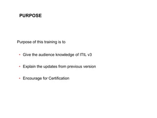 3
CLENT NAME | TITLE HERE | DATE HERE
PURPOSE
Purpose of this training is to
• Give the audience knowledge of ITIL v3
• Ex...