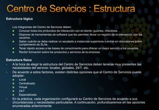 Estructura lógica
Los integrantes del Centro de Servicios deben:
Conocer todos los protocolos de interacción con el cliente: guiones, checklists…
Disponer de herramientas de software que les permitan llevar un registro de la interacción con los
usuarios.
Saber cuándo se debe realizar un escalado a instancias superiores o entrar en discusiones sobre
cumplimiento de SLAs.
Tener rápido acceso a las bases de conocimiento para ofrecer un mejor servicio a los usuarios.
Recibir formación sobre los productos y servicios de la empresa.
Estructura física
• A la hora de elegir la estructura del Centro de Servicios deben tenerse muy presentes las
necesidades del servicio: locales, globales, 24/7, etc.
• De acuerdo a estos factores, existen distintas opciones que el Centro de Servicios puede
adoptar:
Local
Centralizado
Virtual
24/7
Especializado
• En la práctica, cada organización configurará su Centro de Servicios de acuerdo a sus
circunstancias y necesidades particulares. A continuación, profundizaremos en las opciones
enumeradas anteriormente
 