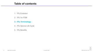 ©2020 IBM Corporation 24 January 2024
6 IBM Internal Use Only
1. ITIL Evolution
2. ITIL Vs ITSM
3. ITIL Terminology
4. ITIL Service Life Cycle
5. ITIL Benefits
Table of contents
 