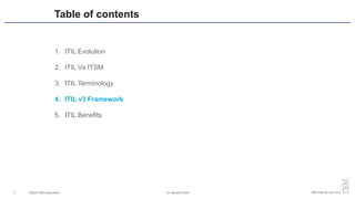 ©2020 IBM Corporation 24 January 2024
9 IBM Internal Use Only
1. ITIL Evolution
2. ITIL Vs ITSM
3. ITIL Terminology
4. ITIL v3 Framework
5. ITIL Benefits
Table of contents
 