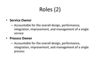 Roles (2)
• Service Owner
– Accountable for the overall design, performance,
integration, improvement, and management of a single
service
• Process Owner
– Accountable for the overall design, performance,
integration, improvement, and management of a single
process
 