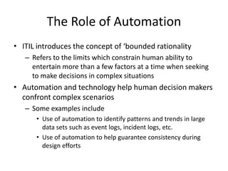 The Role of Automation
• ITIL introduces the concept of ‘bounded rationality
– Refers to the limits which constrain human ability to
entertain more than a few factors at a time when seeking
to make decisions in complex situations
• Automation and technology help human decision makers
confront complex scenarios
– Some examples include
• Use of automation to identify patterns and trends in large
data sets such as event logs, incident logs, etc.
• Use of automation to help guarantee consistency during
design efforts
 