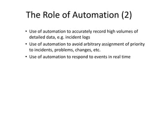 The Role of Automation (2)
• Use of automation to accurately record high volumes of
detailed data, e.g. incident logs
• Use of automation to avoid arbitrary assignment of priority
to incidents, problems, changes, etc.
• Use of automation to respond to events in real time
 