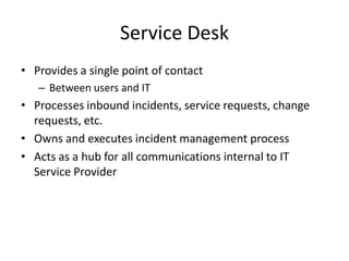 Service Desk
• Provides a single point of contact
– Between users and IT
• Processes inbound incidents, service requests, change
requests, etc.
• Owns and executes incident management process
• Acts as a hub for all communications internal to IT
Service Provider
 