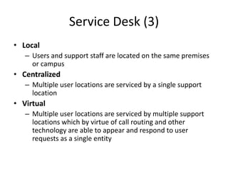 Service Desk (3)
• Local
– Users and support staff are located on the same premises
or campus
• Centralized
– Multiple user locations are serviced by a single support
location
• Virtual
– Multiple user locations are serviced by multiple support
locations which by virtue of call routing and other
technology are able to appear and respond to user
requests as a single entity
 
