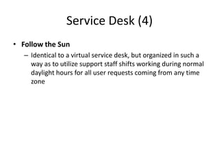 Service Desk (4)
• Follow the Sun
– Identical to a virtual service desk, but organized in such a
way as to utilize support staff shifts working during normal
daylight hours for all user requests coming from any time
zone
 