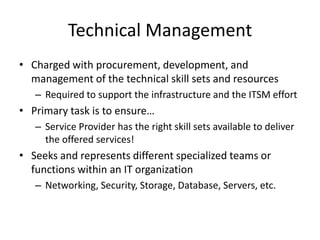 Technical Management
• Charged with procurement, development, and
management of the technical skill sets and resources
– Required to support the infrastructure and the ITSM effort
• Primary task is to ensure…
– Service Provider has the right skill sets available to deliver
the offered services!
• Seeks and represents different specialized teams or
functions within an IT organization
– Networking, Security, Storage, Database, Servers, etc.
 
