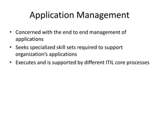 Application Management
• Concerned with the end to end management of
applications
• Seeks specialized skill sets required to support
organization’s applications
• Executes and is supported by different ITIL core processes
 