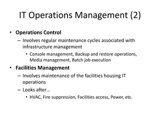IT Operations Management (2)
• Operations Control
– Involves regular maintenance cycles associated with
infrastructure management
• Console management, Backup and restore operations,
Media management, Batch job execution
• Facilities Management
– Involves maintenance of the facilities housing IT
operations
– Looks after…
• HVAC, Fire suppression, Facilities access, Power, etc.
 