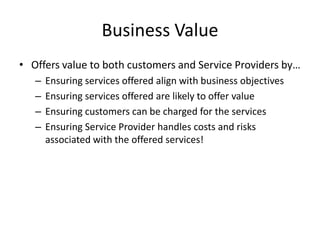 Business Value
• Offers value to both customers and Service Providers by…
– Ensuring services offered align with business objectives
– Ensuring services offered are likely to offer value
– Ensuring customers can be charged for the services
– Ensuring Service Provider handles costs and risks
associated with the offered services!
 