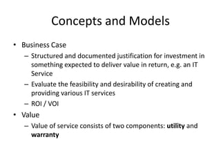 Concepts and Models
• Business Case
– Structured and documented justification for investment in
something expected to deliver value in return, e.g. an IT
Service
– Evaluate the feasibility and desirability of creating and
providing various IT services
– ROI / VOI
• Value
– Value of service consists of two components: utility and
warranty
 