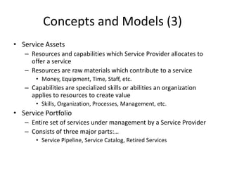 Concepts and Models (3)
• Service Assets
– Resources and capabilities which Service Provider allocates to
offer a service
– Resources are raw materials which contribute to a service
• Money, Equipment, Time, Staff, etc.
– Capabilities are specialized skills or abilities an organization
applies to resources to create value
• Skills, Organization, Processes, Management, etc.
• Service Portfolio
– Entire set of services under management by a Service Provider
– Consists of three major parts:…
• Service Pipeline, Service Catalog, Retired Services
 