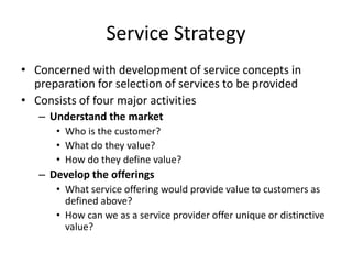 Service Strategy
• Concerned with development of service concepts in
preparation for selection of services to be provided
• Consists of four major activities
– Understand the market
• Who is the customer?
• What do they value?
• How do they define value?
– Develop the offerings
• What service offering would provide value to customers as
defined above?
• How can we as a service provider offer unique or distinctive
value?
 
