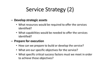 Service Strategy (2)
– Develop strategic assets
• What resources would be required to offer the services
identified?
• What capabilities would be needed to offer the services
identified?
– Prepare for execution
• How can we prepare to build or develop the service?
• What are our specific objectives for the service?
• What specific critical success factors must we meet in order
to achieve those objectives?
 