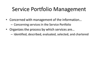 Service Portfolio Management
• Concerned with management of the information…
– Concerning services in the Service Portfolio
• Organizes the process by which services are…
– Identified, described, evaluated, selected, and chartered
 