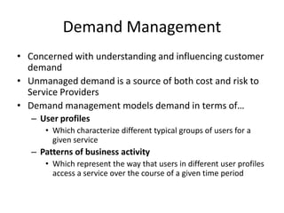 Demand Management
• Concerned with understanding and influencing customer
demand
• Unmanaged demand is a source of both cost and risk to
Service Providers
• Demand management models demand in terms of…
– User profiles
• Which characterize different typical groups of users for a
given service
– Patterns of business activity
• Which represent the way that users in different user profiles
access a service over the course of a given time period
 