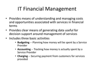 IT Financial Management
• Provides means of understanding and managing costs
and opportunities associated with services in financial
terms
• Provides clear means of generating data useful for
decision support around management of services
• Includes three basic activities
• Budgeting -- Planning how money will be spent by a Service
Provider
• Accounting -- Tracking how money is actually spent by a
Service Provider
• Charging -- Securing payment from customers for services
provided
 