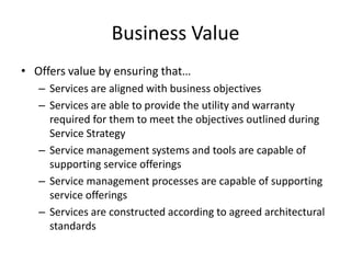Business Value
• Offers value by ensuring that…
– Services are aligned with business objectives
– Services are able to provide the utility and warranty
required for them to meet the objectives outlined during
Service Strategy
– Service management systems and tools are capable of
supporting service offerings
– Service management processes are capable of supporting
service offerings
– Services are constructed according to agreed architectural
standards
 