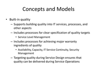 Concepts and Models
• Built-in quality
– Supports building quality into IT services, processes, and
other aspects
– Includes processes for clear specification of quality targets
• Service Level Management
– Includes processes for achieving major warranty
ingredients of quality
• Availability, Capacity, IT Service Continuity, Security
Management
– Targeting quality during Service Design ensures that
quality can be delivered during Service Operations
 