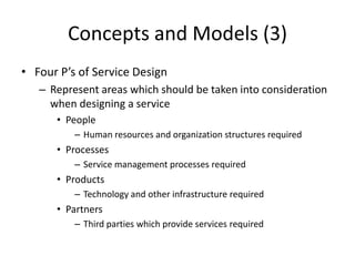Concepts and Models (3)
• Four P’s of Service Design
– Represent areas which should be taken into consideration
when designing a service
• People
– Human resources and organization structures required
• Processes
– Service management processes required
• Products
– Technology and other infrastructure required
• Partners
– Third parties which provide services required
 