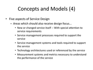 Concepts and Models (4)
• Five aspects of Service Design
– Areas which should also receive design focus...
• New or changed service itself -- With special attention to
service requirements
• Service management processes required to support the
service
• Service management systems and tools required to support
the service
• Technology architectures used or referenced by the service
• Measurement systems and metrics necessary to understand
the performance of the service
 