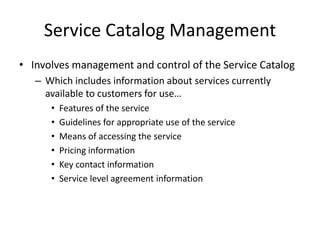 Service Catalog Management
• Involves management and control of the Service Catalog
– Which includes information about services currently
available to customers for use…
• Features of the service
• Guidelines for appropriate use of the service
• Means of accessing the service
• Pricing information
• Key contact information
• Service level agreement information
 