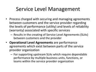 Service Level Management
• Process charged with securing and managing agreements
between customers and the service provider regarding
the levels of performance (utility) and levels of reliability
(warranty) associated with specific services
– Results in the creating of Service Level Agreements (SLAs)
between customers and the provider
• Operational Level Agreements are performance
agreements which exist between parts of the service
provider organization
– For supporting upstream SLAs which require dependable
performance by multiple business units, functions, or
teams within the service provider organization
 