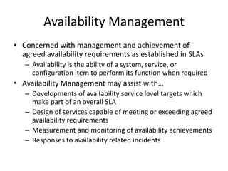 Availability Management
• Concerned with management and achievement of
agreed availability requirements as established in SLAs
– Availability is the ability of a system, service, or
configuration item to perform its function when required
• Availability Management may assist with…
– Developments of availability service level targets which
make part of an overall SLA
– Design of services capable of meeting or exceeding agreed
availability requirements
– Measurement and monitoring of availability achievements
– Responses to availability related incidents
 