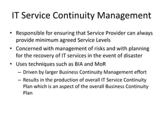 IT Service Continuity Management
• Responsible for ensuring that Service Provider can always
provide minimum agreed Service Levels
• Concerned with management of risks and with planning
for the recovery of IT services in the event of disaster
• Uses techniques such as BIA and MoR
– Driven by larger Business Continuity Management effort
– Results in the production of overall IT Service Continuity
Plan which is an aspect of the overall Business Continuity
Plan
 