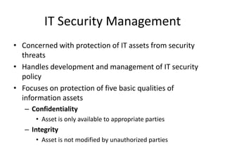 IT Security Management
• Concerned with protection of IT assets from security
threats
• Handles development and management of IT security
policy
• Focuses on protection of five basic qualities of
information assets
– Confidentiality
• Asset is only available to appropriate parties
– Integrity
• Asset is not modified by unauthorized parties
 