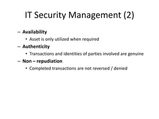 IT Security Management (2)
– Availability
• Asset is only utilized when required
– Authenticity
• Transactions and identities of parties involved are genuine
– Non – repudiation
• Completed transactions are not reversed / denied
 