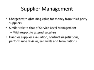 Supplier Management
• Charged with obtaining value for money from third party
suppliers
• Similar role to that of Service Level Management
– With respect to external suppliers
• Handles supplier evaluation, contract negotiations,
performance reviews, renewals and terminations
 