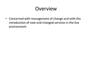Overview
• Concerned with management of change and with the
introduction of new and changed services in the live
environment
 