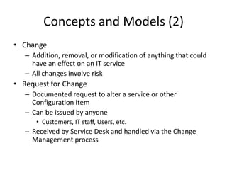 Concepts and Models (2)
• Change
– Addition, removal, or modification of anything that could
have an effect on an IT service
– All changes involve risk
• Request for Change
– Documented request to alter a service or other
Configuration Item
– Can be issued by anyone
• Customers, IT staff, Users, etc.
– Received by Service Desk and handled via the Change
Management process
 