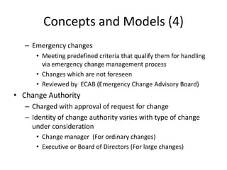Concepts and Models (4)
– Emergency changes
• Meeting predefined criteria that qualify them for handling
via emergency change management process
• Changes which are not foreseen
• Reviewed by ECAB (Emergency Change Advisory Board)
• Change Authority
– Charged with approval of request for change
– Identity of change authority varies with type of change
under consideration
• Change manager (For ordinary changes)
• Executive or Board of Directors (For large changes)
 