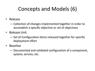 Concepts and Models (6)
• Release
– Collection of changes implemented together in order to
accomplish a specific objective or set of objectives
• Release Unit
– Set of Configuration Items released together for specific
deployment effort
• Baseline
– Documented and validated configuration of a component,
system, service, etc.
 