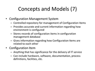 Concepts and Models (7)
• Configuration Management System
– Controlled repository for management of Configuration Items
– Provides accurate and current information regarding how
environment is configured
– Stores records of configuration items in configuration
management database
– Gives information regarding how Configuration Items are
related to each other
• Configuration Item
– Anything that has significance for the delivery of IT service
– Can include hardware, software, documentation, process
definitions, facilities, etc.
 