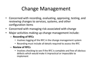Change Management
• Concerned with recording, evaluating, approving, testing, and
reviewing changes to services, systems, and other
configuration items
• Concerned with managing risk associated with change
• Major activities making up change management include:
– Recording of RFCs
• Involves logging of the RFC in the change management system
• Recording must include all details required to assess the RFC
– Review of RFCs
• Involves checking to see if the RFC is complete and free of obvious
defects which would make it impractical or impossible to
implement
 