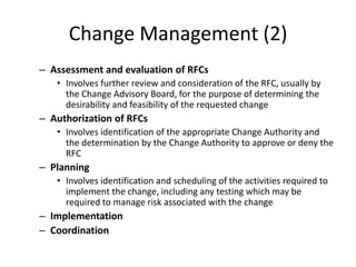 Change Management (2)
– Assessment and evaluation of RFCs
• Involves further review and consideration of the RFC, usually by
the Change Advisory Board, for the purpose of determining the
desirability and feasibility of the requested change
– Authorization of RFCs
• Involves identification of the appropriate Change Authority and
the determination by the Change Authority to approve or deny the
RFC
– Planning
• Involves identification and scheduling of the activities required to
implement the change, including any testing which may be
required to manage risk associated with the change
– Implementation
– Coordination
 