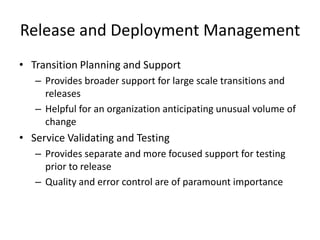 Release and Deployment Management
• Transition Planning and Support
– Provides broader support for large scale transitions and
releases
– Helpful for an organization anticipating unusual volume of
change
• Service Validating and Testing
– Provides separate and more focused support for testing
prior to release
– Quality and error control are of paramount importance
 