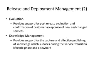 Release and Deployment Management (2)
• Evaluation
– Provides support for post release evaluation and
confirmation of customer acceptance of new and changed
services
• Knowledge Management
– Provides support for the capture and effective publishing
of knowledge which surfaces during the Service Transition
lifecycle phase and elsewhere
 