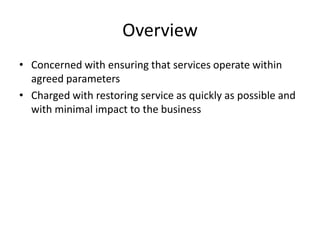 Overview
• Concerned with ensuring that services operate within
agreed parameters
• Charged with restoring service as quickly as possible and
with minimal impact to the business
 