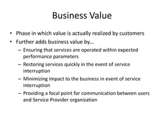 Business Value
• Phase in which value is actually realized by customers
• Further adds business value by...
– Ensuring that services are operated within expected
performance parameters
– Restoring services quickly in the event of service
interruption
– Minimizing impact to the business in event of service
interruption
– Providing a focal point for communication between users
and Service Provider organization
 